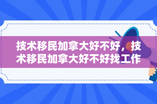 技术移民加拿大好不好，技术移民加拿大好不好找工作