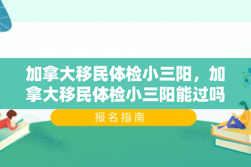 加拿大移民体检小三阳，加拿大移民体检小三阳能过吗