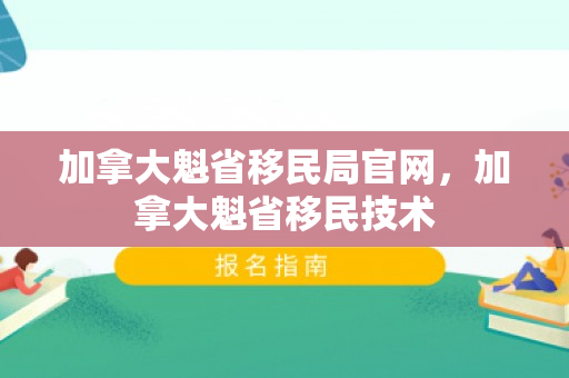 加拿大魁省移民局官网，加拿大魁省移民技术