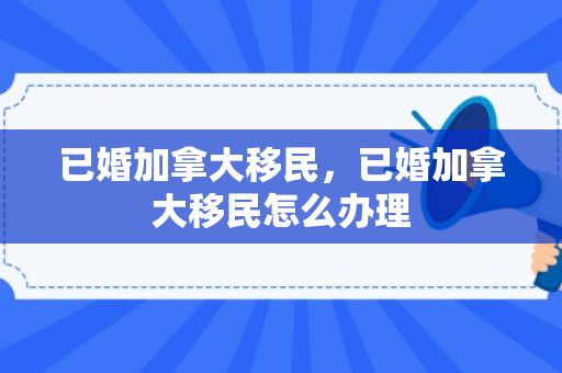 已婚加拿大移民，已婚加拿大移民怎么办理