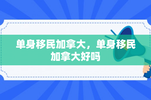 单身移民加拿大，单身移民加拿大好吗