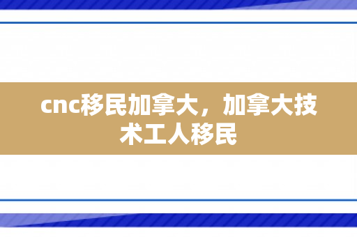 cnc移民加拿大，加拿大技术工人移民