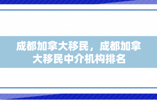成都加拿大移民，成都加拿大移民中介机构排名