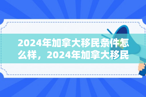 2024年加拿大移民条件怎么样，2024年加拿大移民条件深度解析