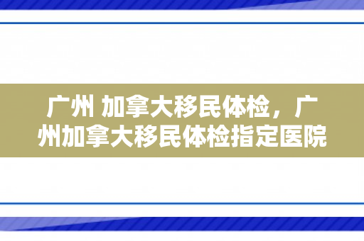 广州 加拿大移民体检，广州加拿大移民体检指定医院