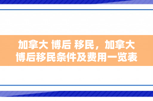 加拿大 博后 移民，加拿大博后移民条件及费用一览表2023
