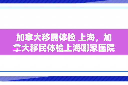 加拿大移民体检 上海，加拿大移民体检上海哪家医院好
