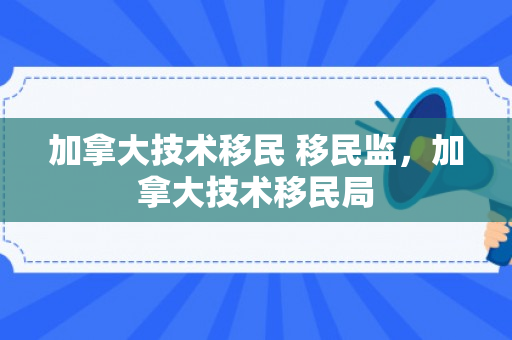 加拿大技术移民 移民监，加拿大技术移民局