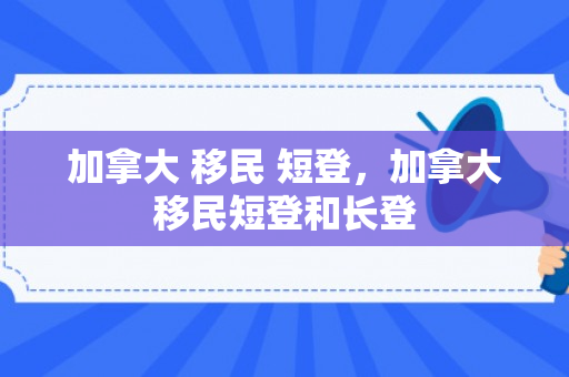 加拿大 移民 短登，加拿大移民短登和长登