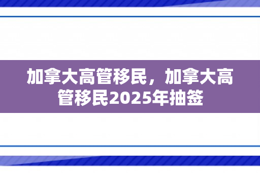 加拿大高管移民，加拿大高管移民2025年抽签