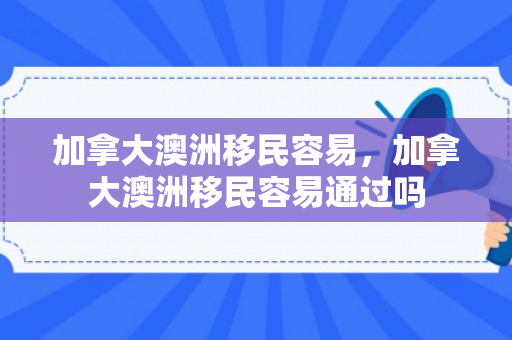 加拿大澳洲移民容易，加拿大澳洲移民容易通过吗
