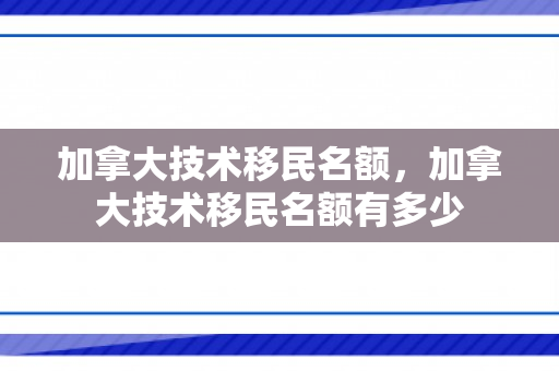 加拿大技术移民名额，加拿大技术移民名额有多少