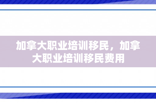 加拿大职业培训移民，加拿大职业培训移民费用