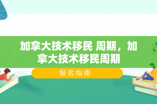 加拿大技术移民 周期，加拿大技术移民周期
