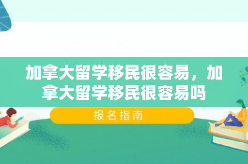加拿大留学移民很容易，加拿大留学移民很容易吗