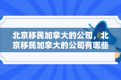 北京移民加拿大的公司，北京移民加拿大的公司有哪些