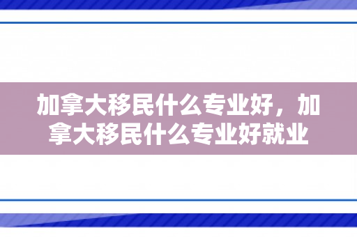 加拿大移民什么专业好，加拿大移民什么专业好就业