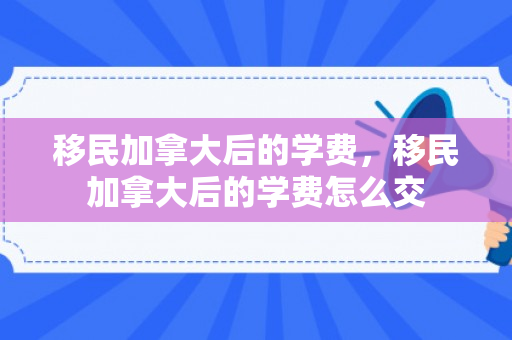 移民加拿大后的学费，移民加拿大后的学费怎么交
