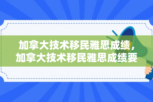 加拿大技术移民雅思成绩，加拿大技术移民雅思成绩要求