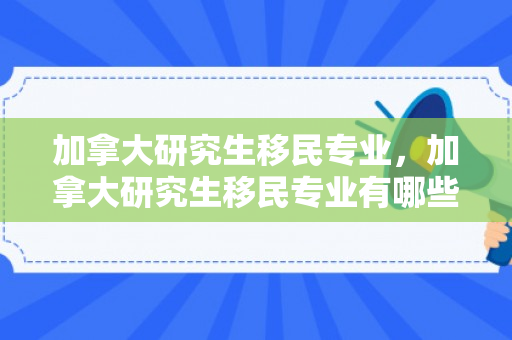 加拿大研究生移民专业，加拿大研究生移民专业有哪些