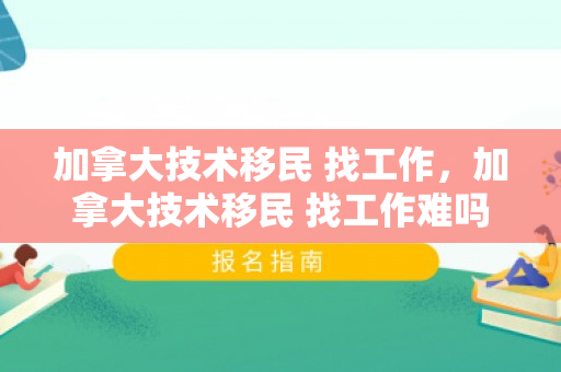 加拿大技术移民 找工作，加拿大技术移民 找工作难吗