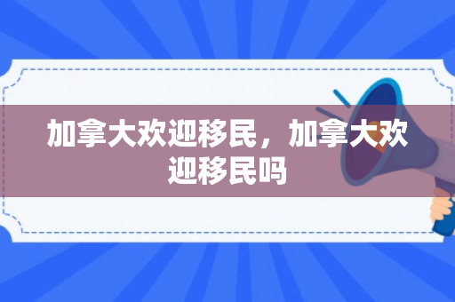 加拿大欢迎移民，加拿大欢迎移民吗