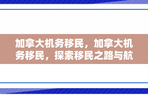 加拿大机务移民，加拿大机务移民，探索移民之路与航空领域的无限可能