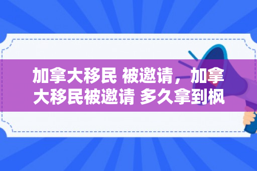 加拿大移民 被邀请，加拿大移民被邀请 多久拿到枫叶卡