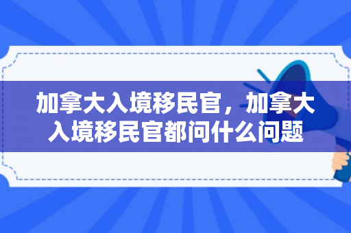 加拿大入境移民官，加拿大入境移民官都问什么问题