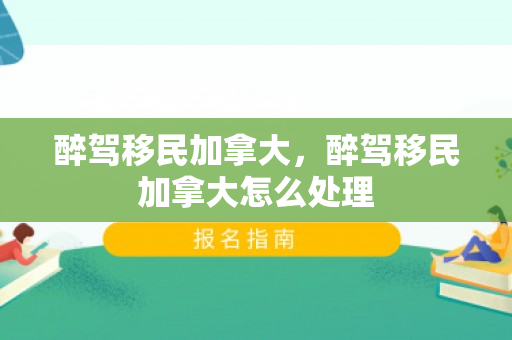 醉驾移民加拿大，醉驾移民加拿大怎么处理
