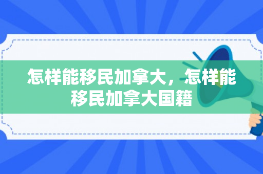 怎样能移民加拿大，怎样能移民加拿大国籍