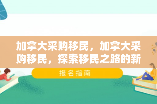 加拿大采购移民，加拿大采购移民，探索移民之路的新机遇