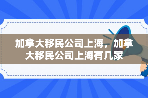 加拿大移民公司上海，加拿大移民公司上海有几家