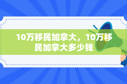 10万移民加拿大，10万移民加拿大多少钱