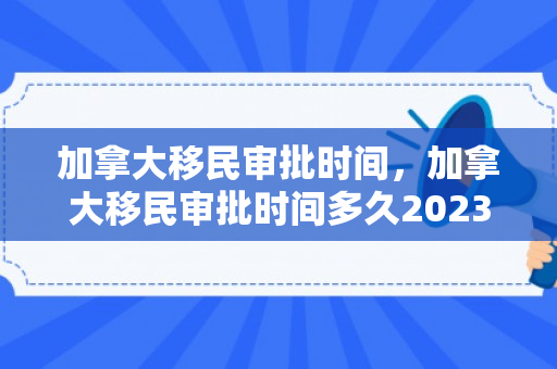 加拿大移民审批时间，加拿大移民审批时间多久2023年