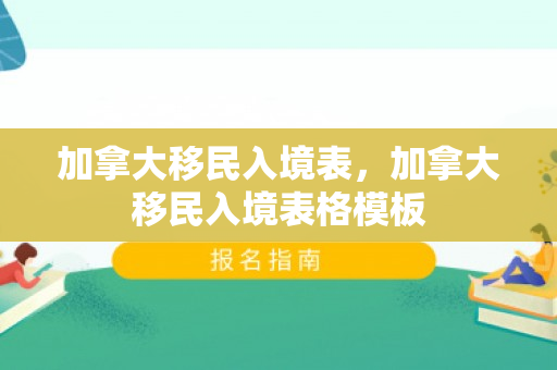 加拿大移民入境表，加拿大移民入境表格模板