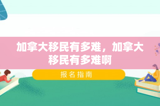 加拿大移民有多难，加拿大移民有多难啊