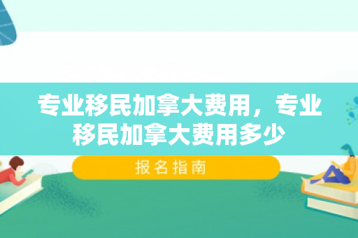 专业移民加拿大费用，专业移民加拿大费用多少