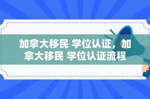 加拿大移民 学位认证，加拿大移民 学位认证流程