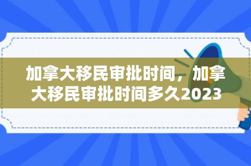 加拿大移民审批时间，加拿大移民审批时间多久2023年