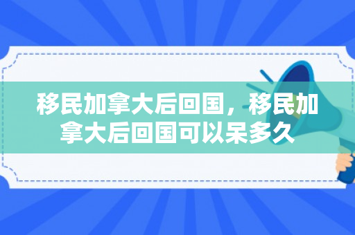 移民加拿大后回国，移民加拿大后回国可以呆多久