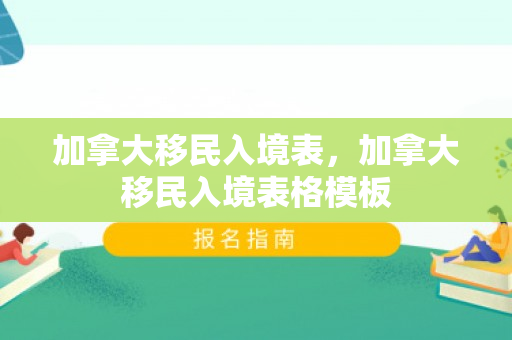 加拿大移民入境表，加拿大移民入境表格模板