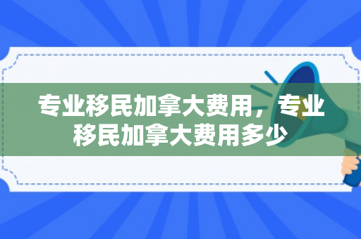 专业移民加拿大费用，专业移民加拿大费用多少