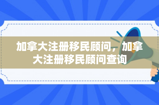 加拿大注册移民顾问，加拿大注册移民顾问查询