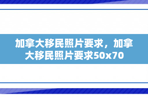 加拿大移民照片要求，加拿大移民照片要求50x70