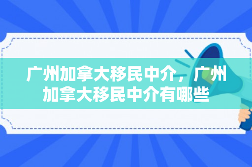 广州加拿大移民中介，广州加拿大移民中介有哪些