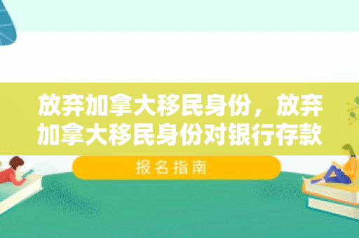 放弃加拿大移民身份，放弃加拿大移民身份对银行存款又影响吗