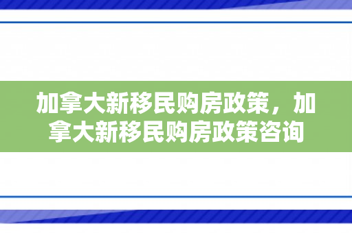 加拿大新移民购房政策，加拿大新移民购房政策咨询