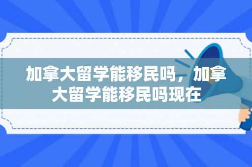 加拿大留学能移民吗，加拿大留学能移民吗现在