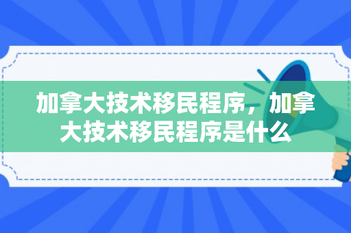 加拿大技术移民程序，加拿大技术移民程序是什么